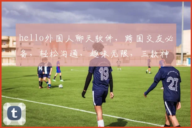 hello外国人聊天软件，跨国交友必备，轻松沟通，趣味无限，三款神器推荐，你值得拥有