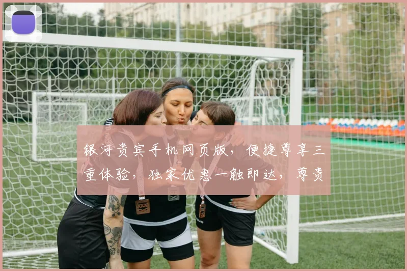 银河贵宾手机网页版，便捷尊享三重体验，独家优惠一触即达，尊贵特权尽享无忧