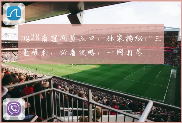 ng28南宫网页入口，独家揭秘，三重福利，必看攻略，一网打尽